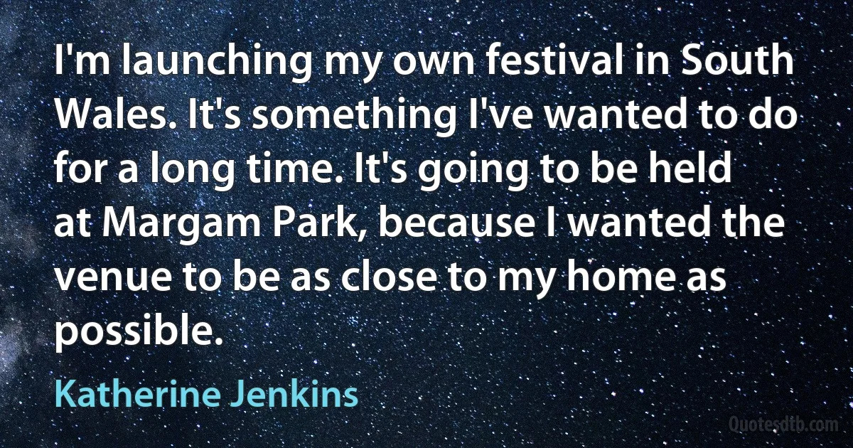 I'm launching my own festival in South Wales. It's something I've wanted to do for a long time. It's going to be held at Margam Park, because I wanted the venue to be as close to my home as possible. (Katherine Jenkins)