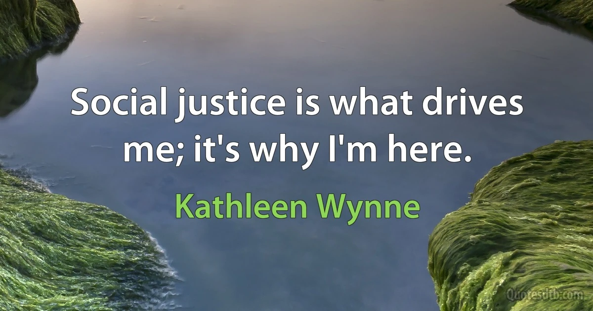 Social justice is what drives me; it's why I'm here. (Kathleen Wynne)