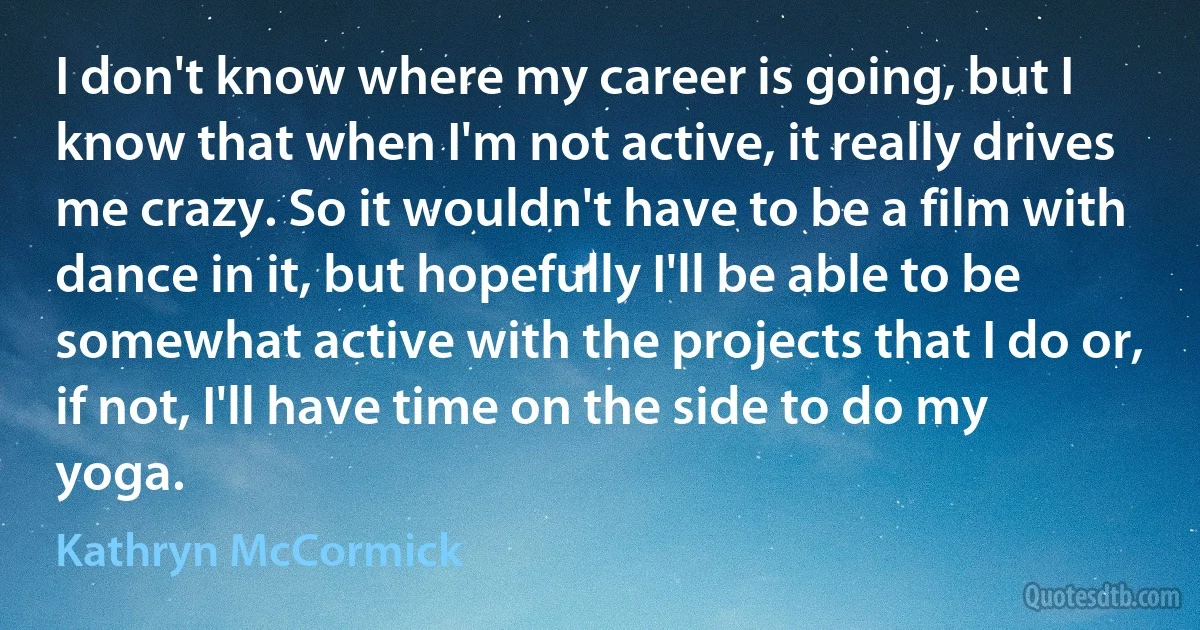 I don't know where my career is going, but I know that when I'm not active, it really drives me crazy. So it wouldn't have to be a film with dance in it, but hopefully I'll be able to be somewhat active with the projects that I do or, if not, I'll have time on the side to do my yoga. (Kathryn McCormick)