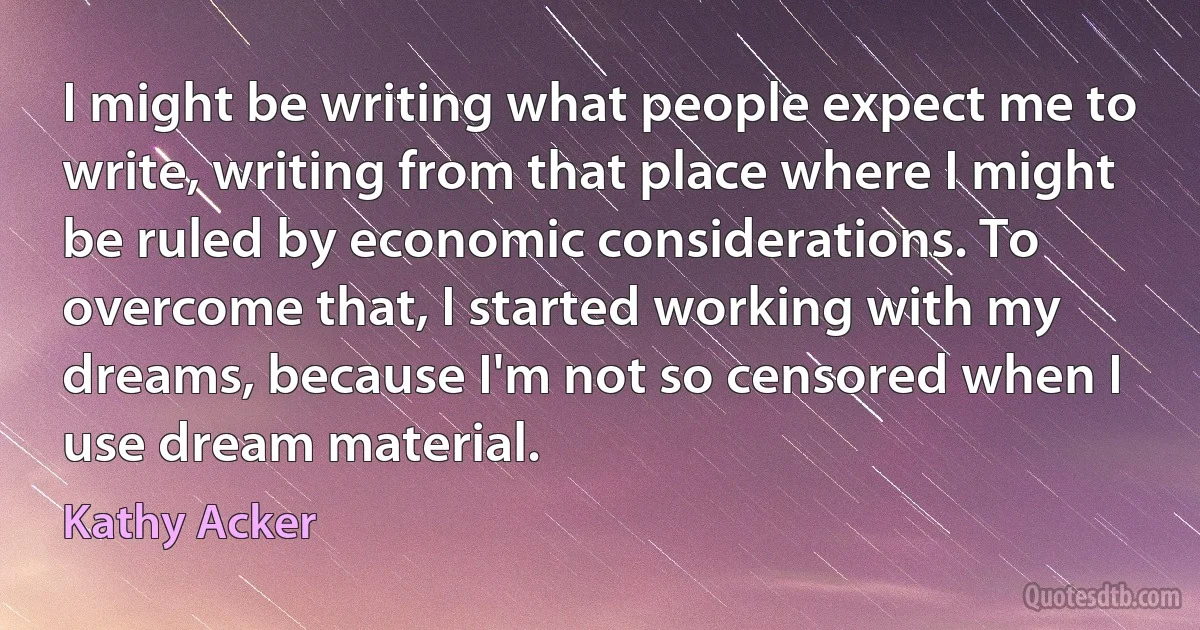 I might be writing what people expect me to write, writing from that place where I might be ruled by economic considerations. To overcome that, I started working with my dreams, because I'm not so censored when I use dream material. (Kathy Acker)