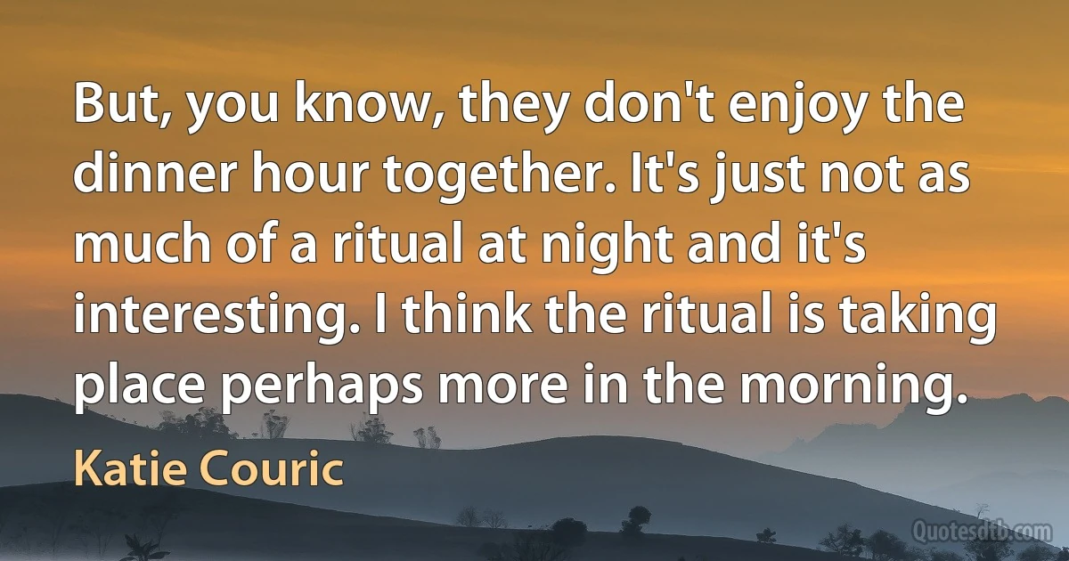 But, you know, they don't enjoy the dinner hour together. It's just not as much of a ritual at night and it's interesting. I think the ritual is taking place perhaps more in the morning. (Katie Couric)