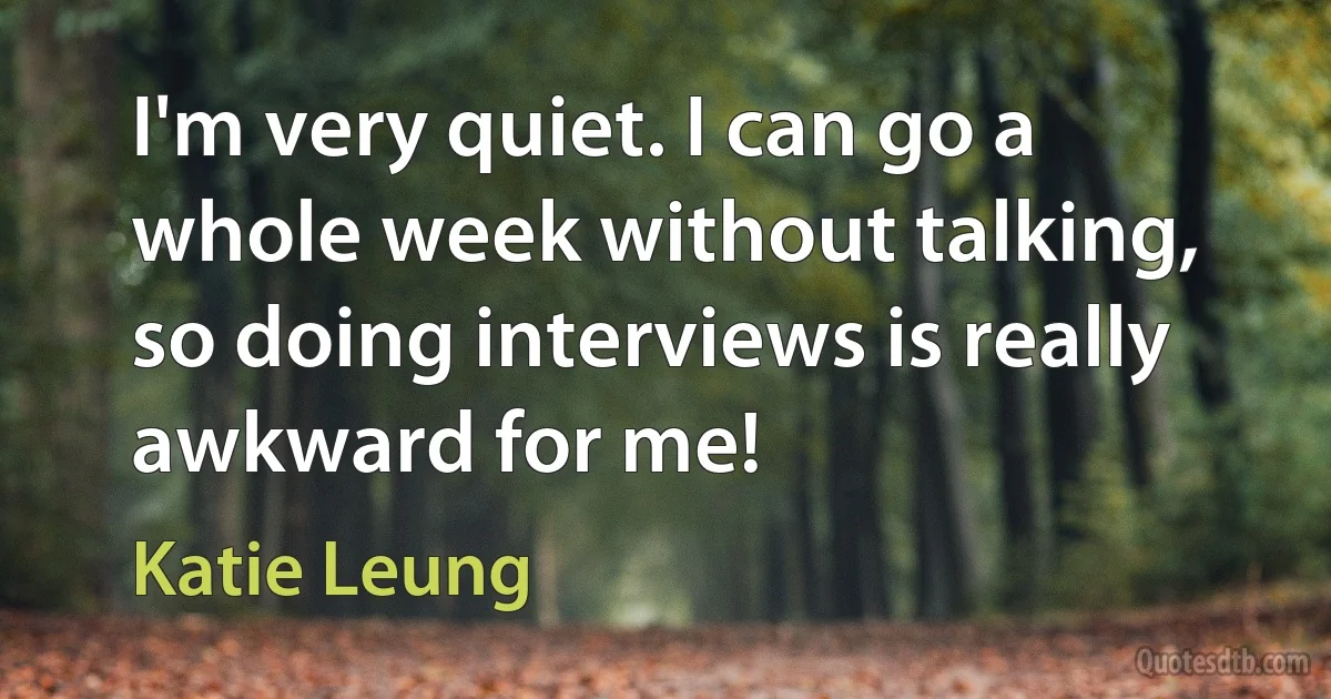 I'm very quiet. I can go a whole week without talking, so doing interviews is really awkward for me! (Katie Leung)