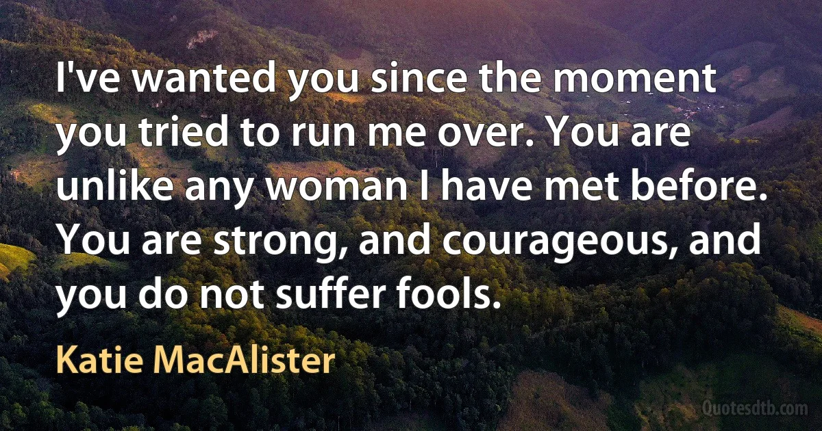 I've wanted you since the moment you tried to run me over. You are unlike any woman I have met before. You are strong, and courageous, and you do not suffer fools. (Katie MacAlister)