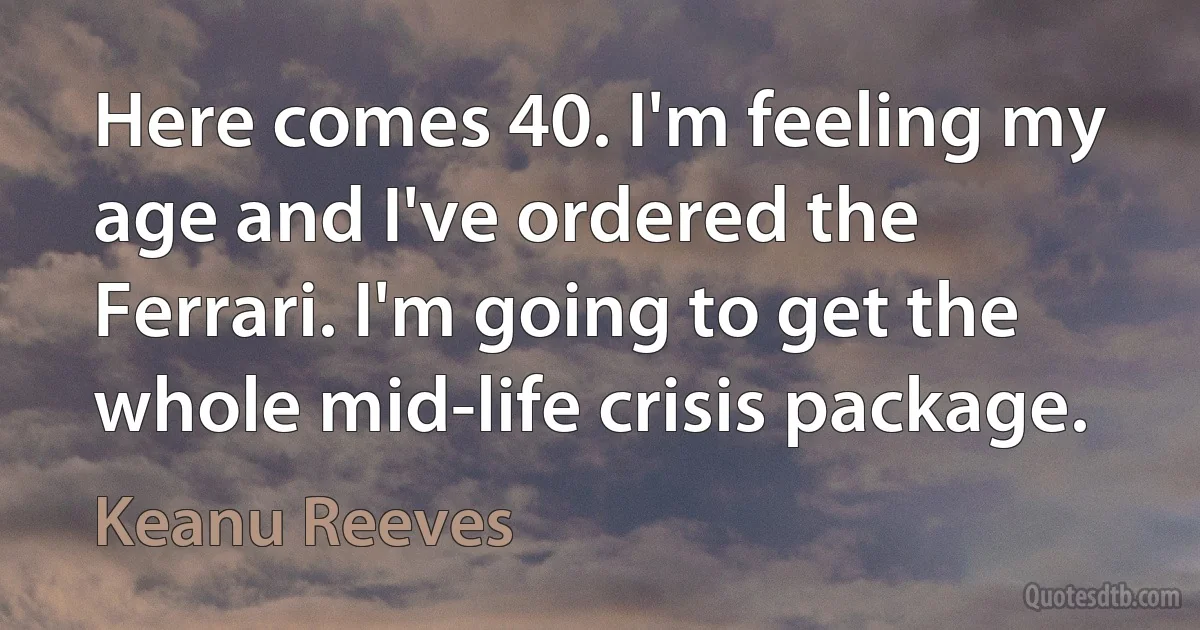 Here comes 40. I'm feeling my age and I've ordered the Ferrari. I'm going to get the whole mid-life crisis package. (Keanu Reeves)