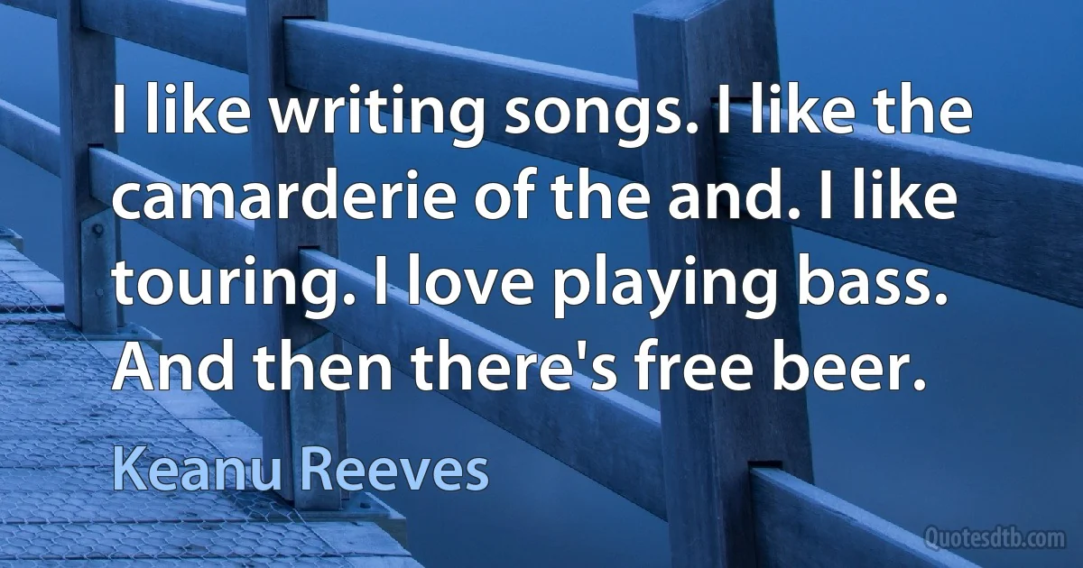 I like writing songs. I like the camarderie of the and. I like touring. I love playing bass. And then there's free beer. (Keanu Reeves)