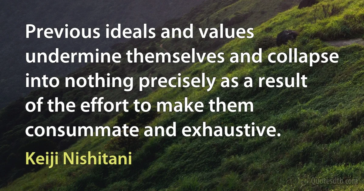 Previous ideals and values undermine themselves and collapse into nothing precisely as a result of the effort to make them consummate and exhaustive. (Keiji Nishitani)