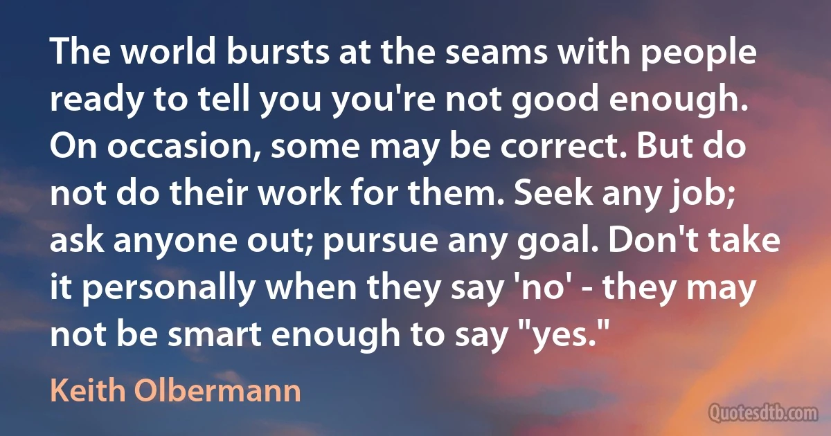 The world bursts at the seams with people ready to tell you you're not good enough. On occasion, some may be correct. But do not do their work for them. Seek any job; ask anyone out; pursue any goal. Don't take it personally when they say 'no' - they may not be smart enough to say "yes." (Keith Olbermann)