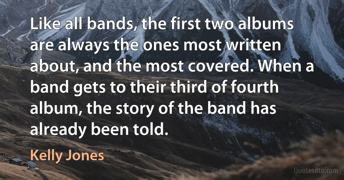 Like all bands, the first two albums are always the ones most written about, and the most covered. When a band gets to their third of fourth album, the story of the band has already been told. (Kelly Jones)