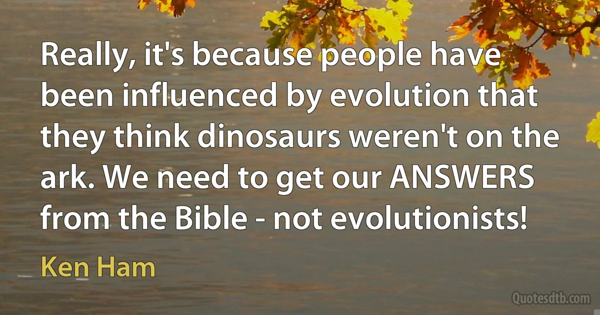 Really, it's because people have been influenced by evolution that they think dinosaurs weren't on the ark. We need to get our ANSWERS from the Bible - not evolutionists! (Ken Ham)