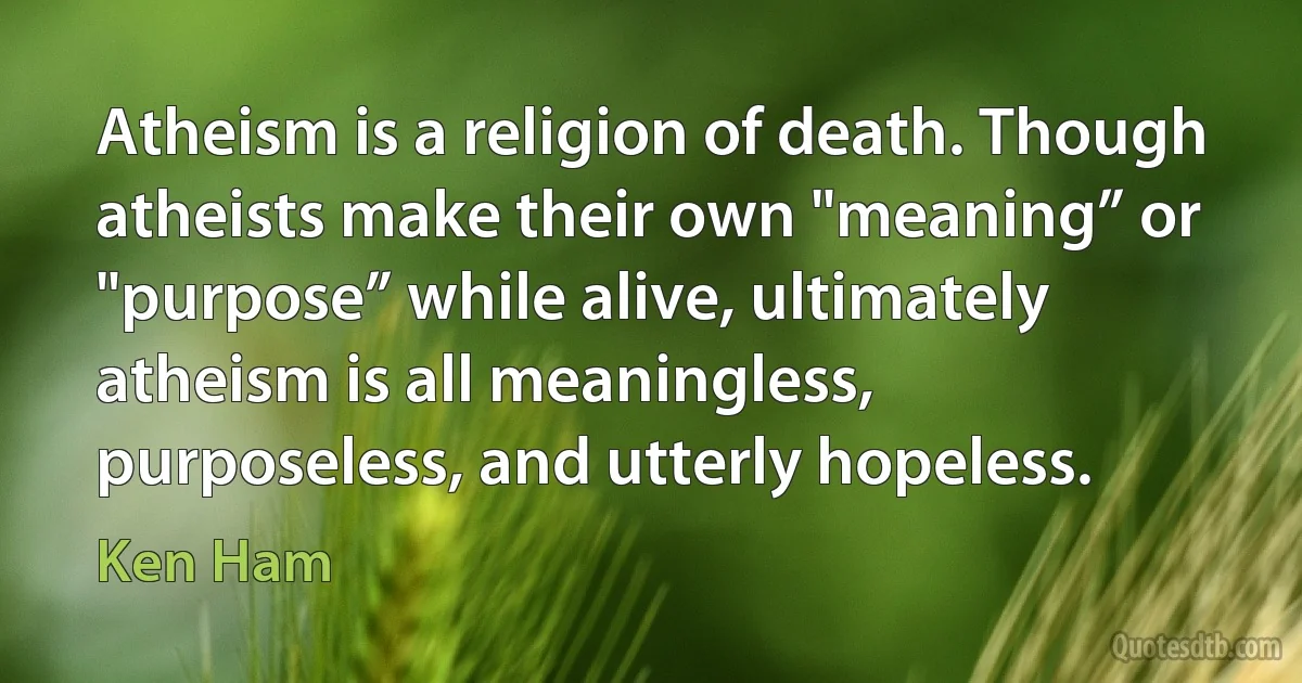 Atheism is a religion of death. Though atheists make their own "meaning” or "purpose” while alive, ultimately atheism is all meaningless, purposeless, and utterly hopeless. (Ken Ham)