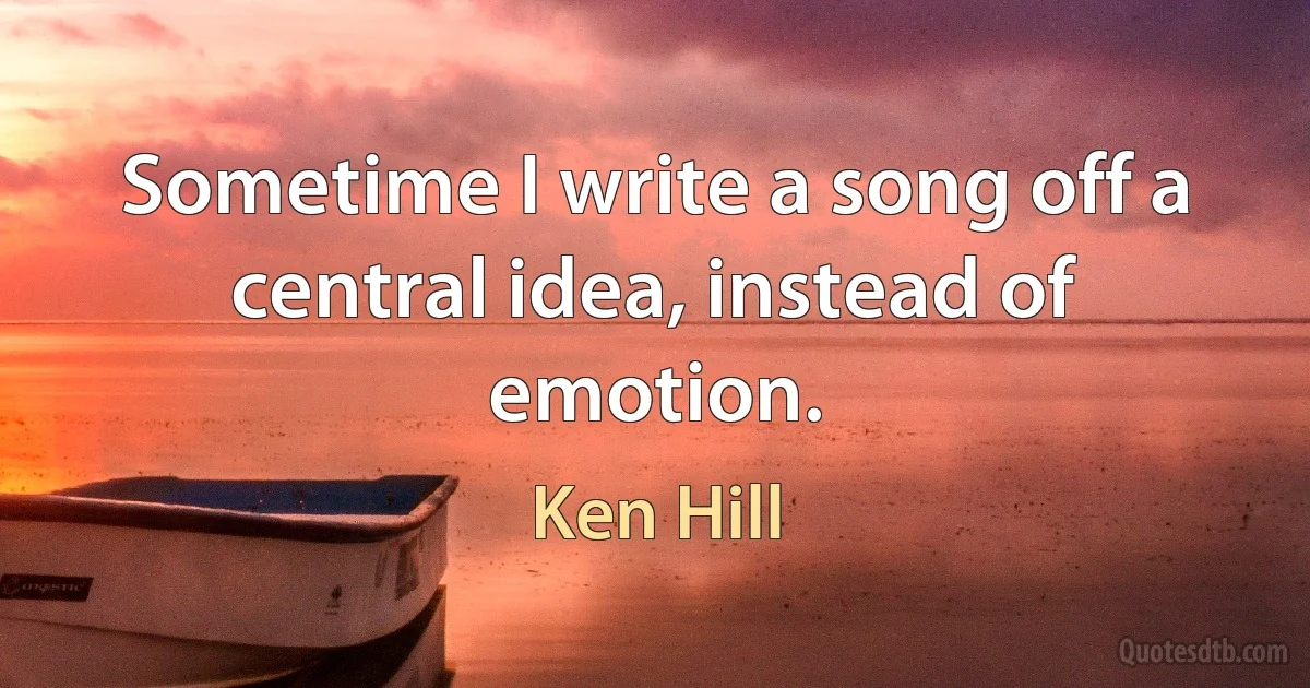 Sometime I write a song off a central idea, instead of emotion. (Ken Hill)