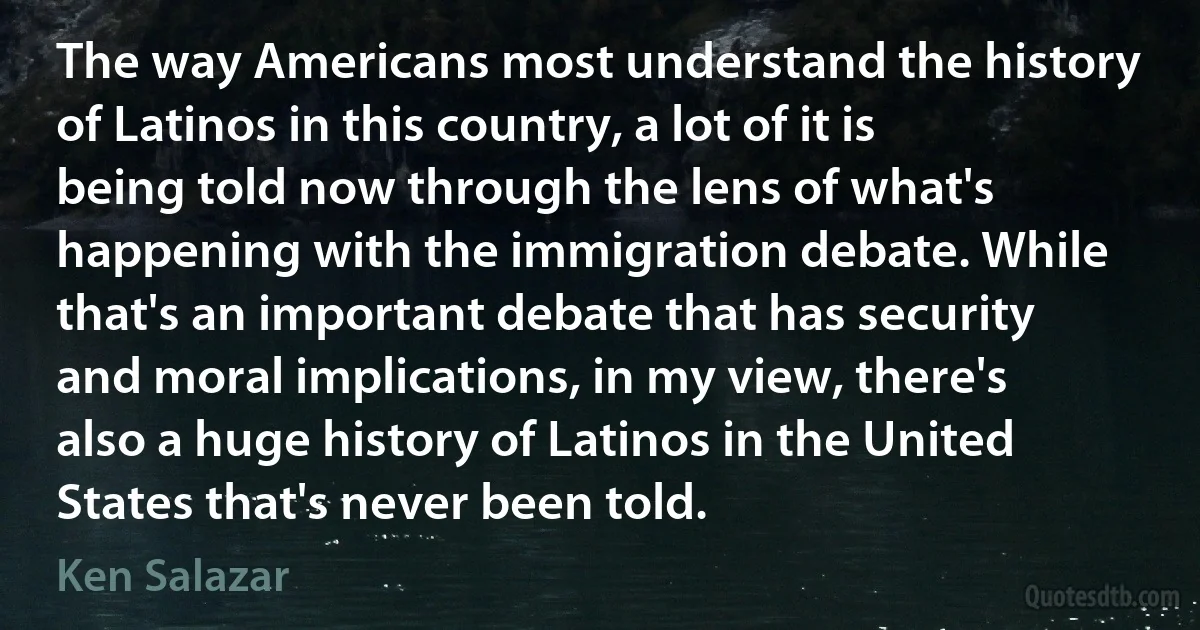 The way Americans most understand the history of Latinos in this country, a lot of it is being told now through the lens of what's happening with the immigration debate. While that's an important debate that has security and moral implications, in my view, there's also a huge history of Latinos in the United States that's never been told. (Ken Salazar)