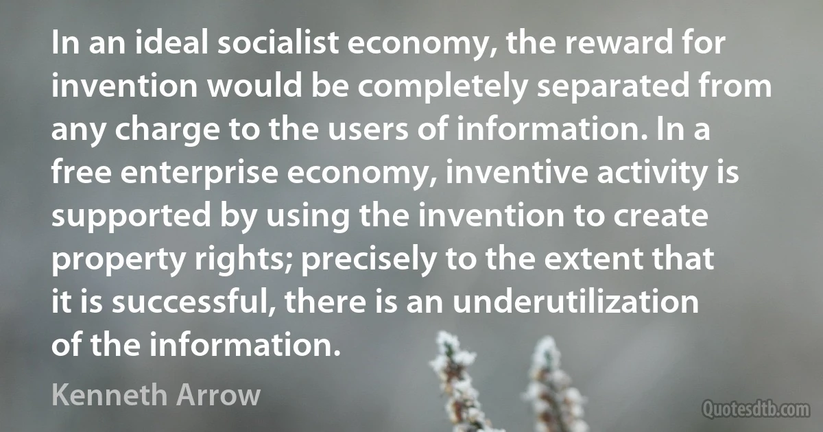 In an ideal socialist economy, the reward for invention would be completely separated from any charge to the users of information. In a free enterprise economy, inventive activity is supported by using the invention to create property rights; precisely to the extent that it is successful, there is an underutilization of the information. (Kenneth Arrow)