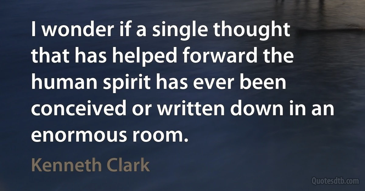 I wonder if a single thought that has helped forward the human spirit has ever been conceived or written down in an enormous room. (Kenneth Clark)