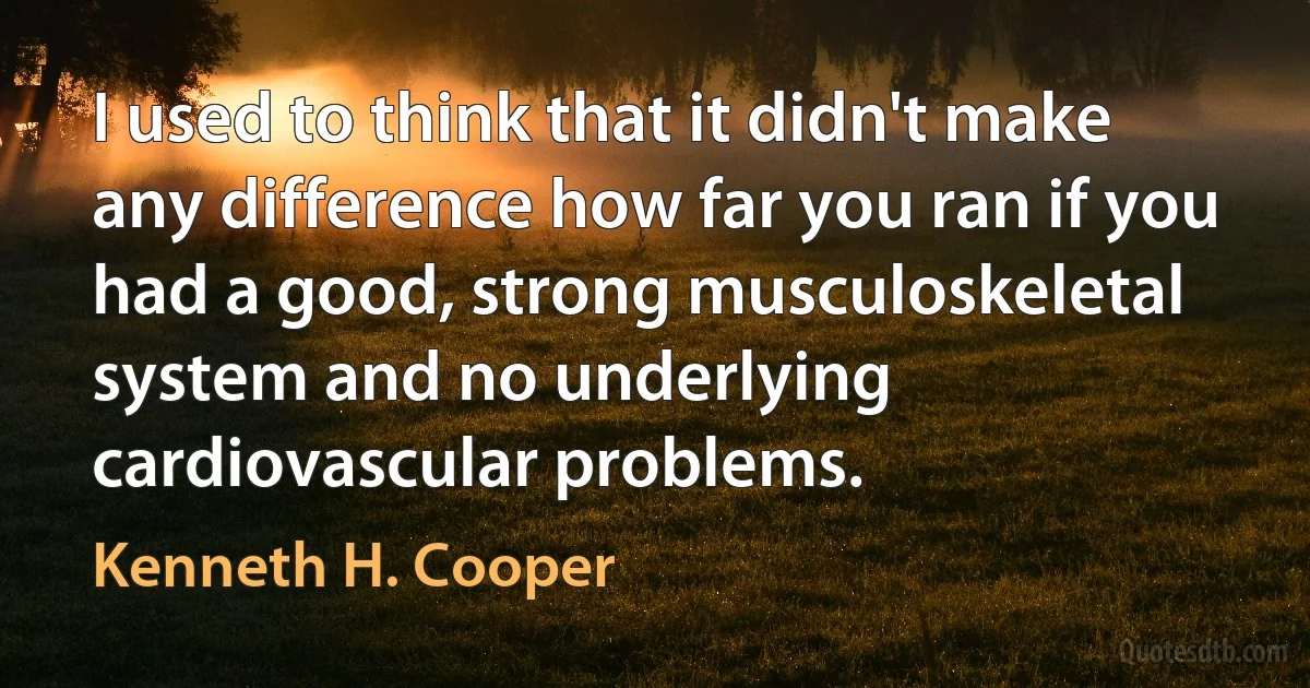 I used to think that it didn't make any difference how far you ran if you had a good, strong musculoskeletal system and no underlying cardiovascular problems. (Kenneth H. Cooper)