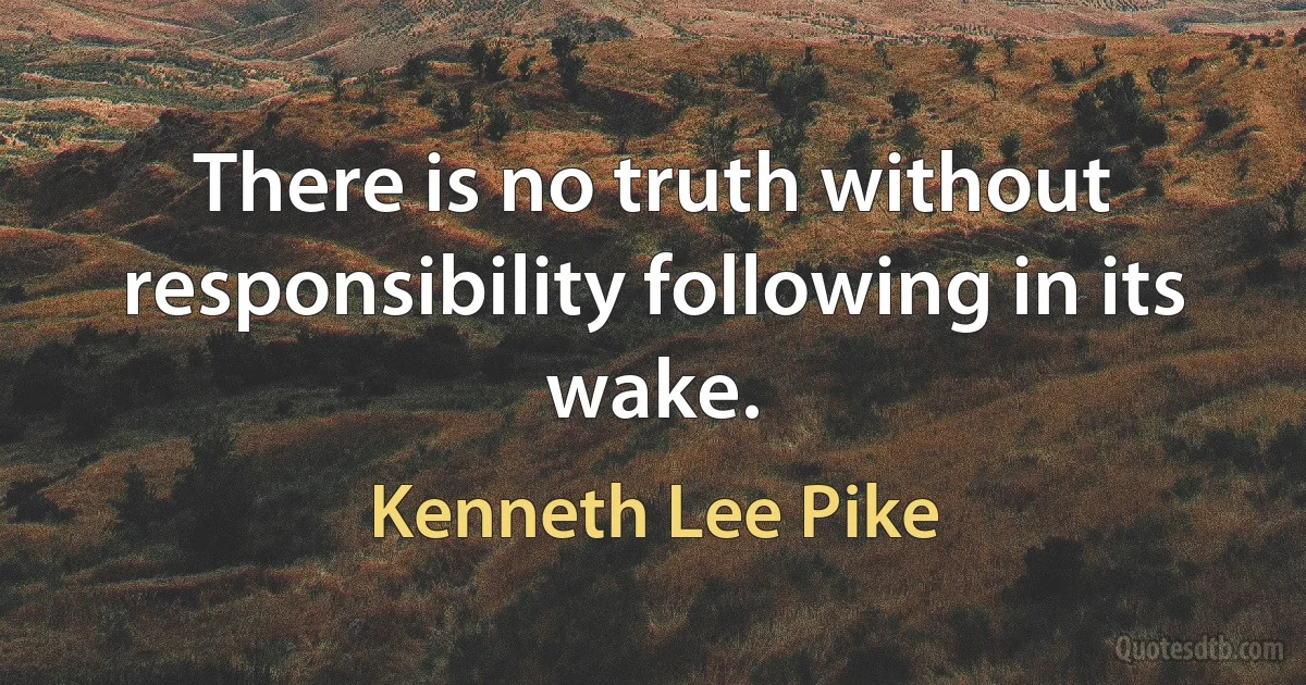 There is no truth without responsibility following in its wake. (Kenneth Lee Pike)