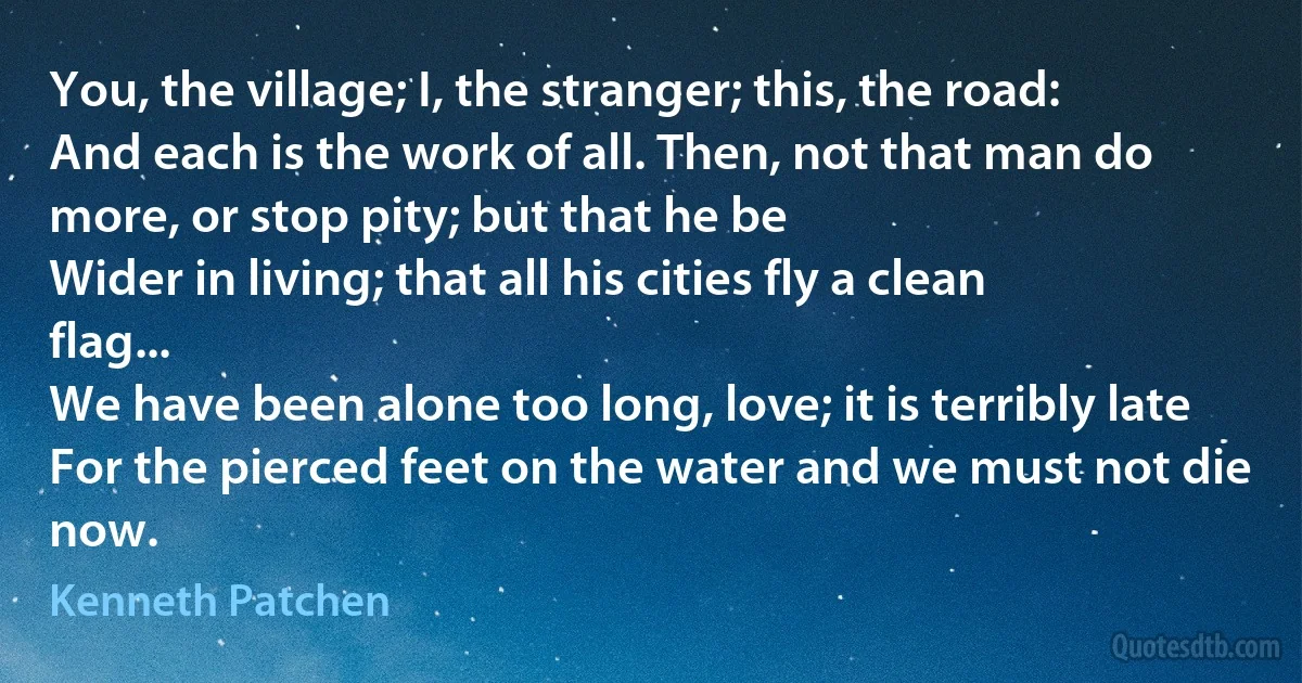 You, the village; I, the stranger; this, the road:
And each is the work of all. Then, not that man do more, or stop pity; but that he be
Wider in living; that all his cities fly a clean flag...
We have been alone too long, love; it is terribly late
For the pierced feet on the water and we must not die now. (Kenneth Patchen)