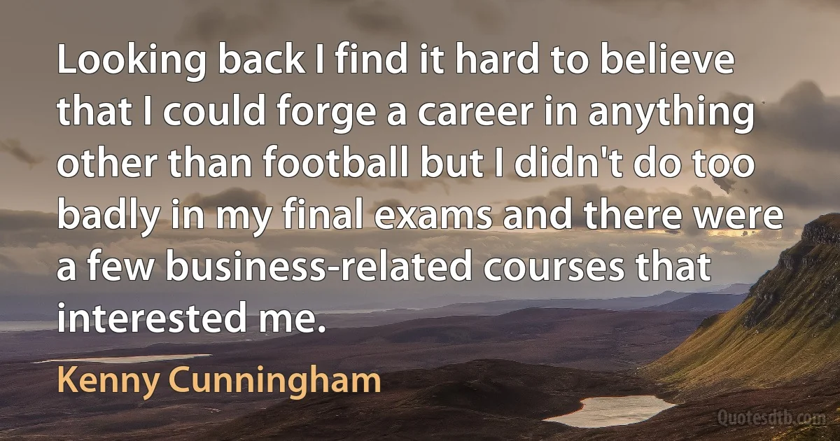 Looking back I find it hard to believe that I could forge a career in anything other than football but I didn't do too badly in my final exams and there were a few business-related courses that interested me. (Kenny Cunningham)