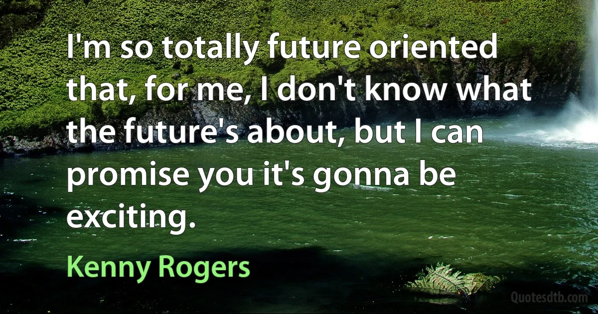 I'm so totally future oriented that, for me, I don't know what the future's about, but I can promise you it's gonna be exciting. (Kenny Rogers)