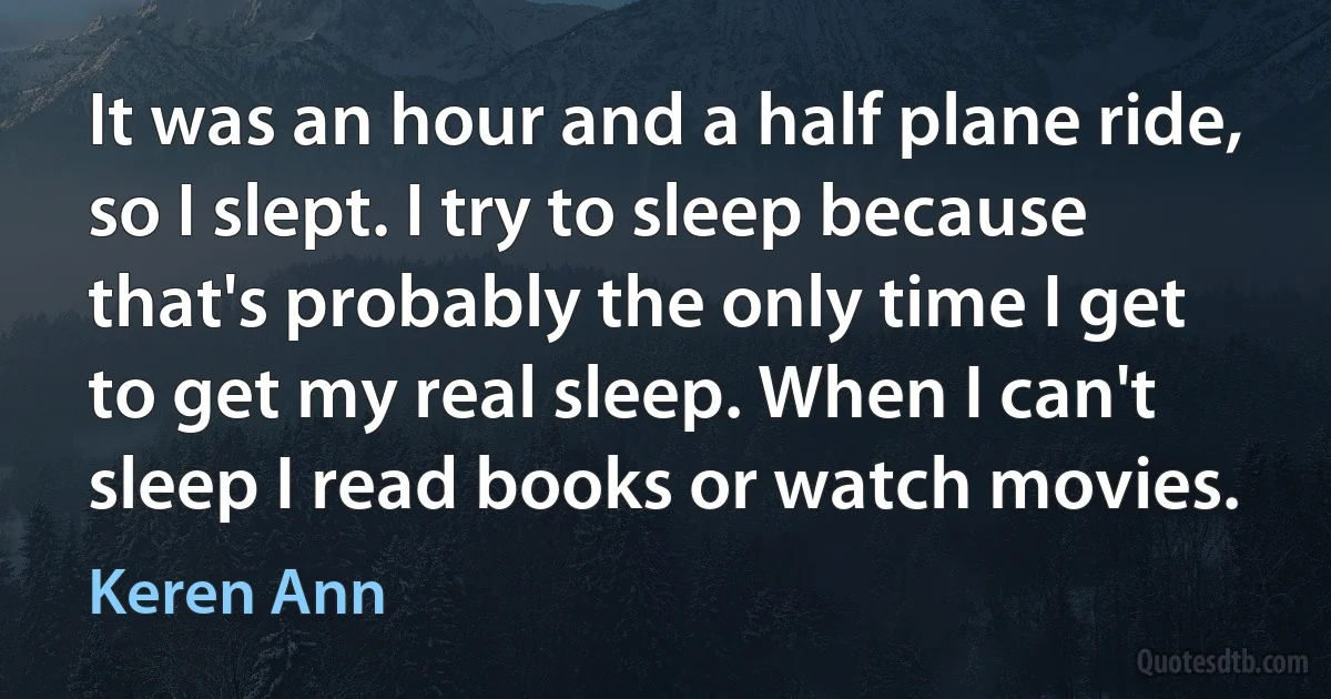 It was an hour and a half plane ride, so I slept. I try to sleep because that's probably the only time I get to get my real sleep. When I can't sleep I read books or watch movies. (Keren Ann)