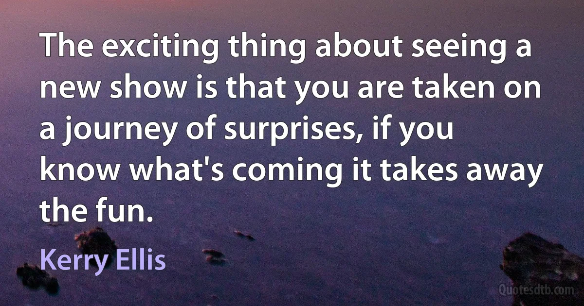 The exciting thing about seeing a new show is that you are taken on a journey of surprises, if you know what's coming it takes away the fun. (Kerry Ellis)