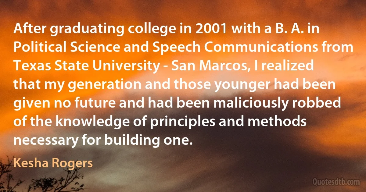 After graduating college in 2001 with a B. A. in Political Science and Speech Communications from Texas State University - San Marcos, I realized that my generation and those younger had been given no future and had been maliciously robbed of the knowledge of principles and methods necessary for building one. (Kesha Rogers)