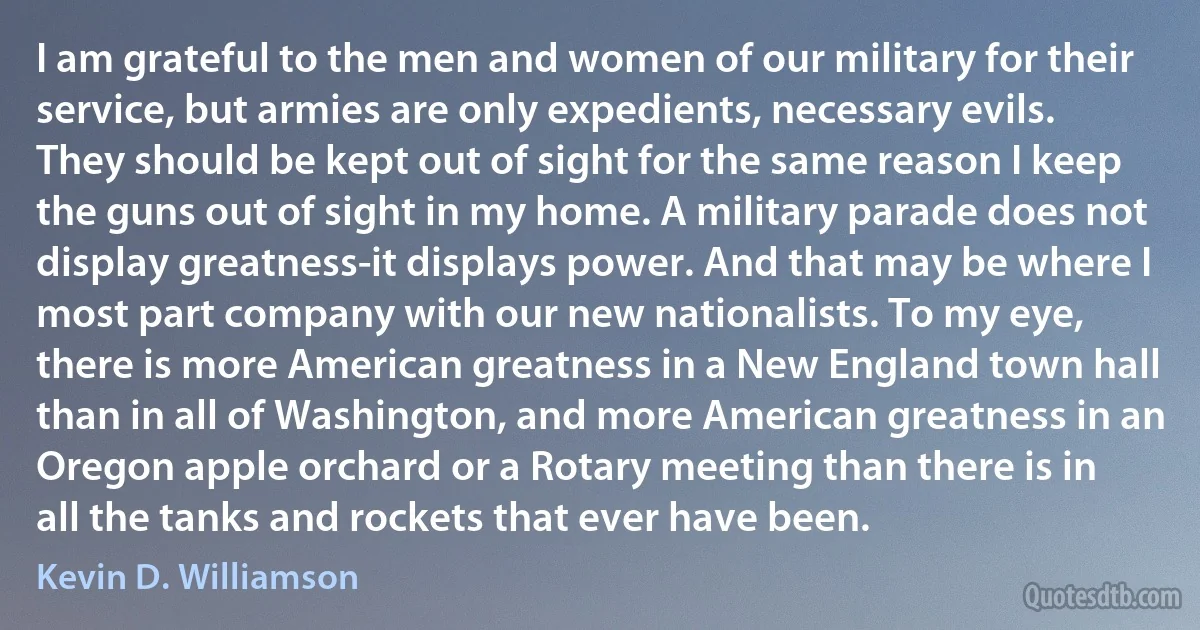 I am grateful to the men and women of our military for their service, but armies are only expedients, necessary evils. They should be kept out of sight for the same reason I keep the guns out of sight in my home. A military parade does not display greatness-it displays power. And that may be where I most part company with our new nationalists. To my eye, there is more American greatness in a New England town hall than in all of Washington, and more American greatness in an Oregon apple orchard or a Rotary meeting than there is in all the tanks and rockets that ever have been. (Kevin D. Williamson)