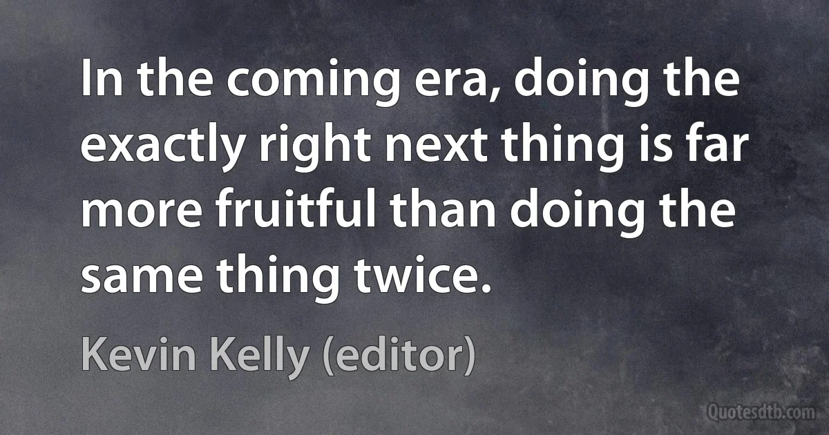 In the coming era, doing the exactly right next thing is far more fruitful than doing the same thing twice. (Kevin Kelly (editor))