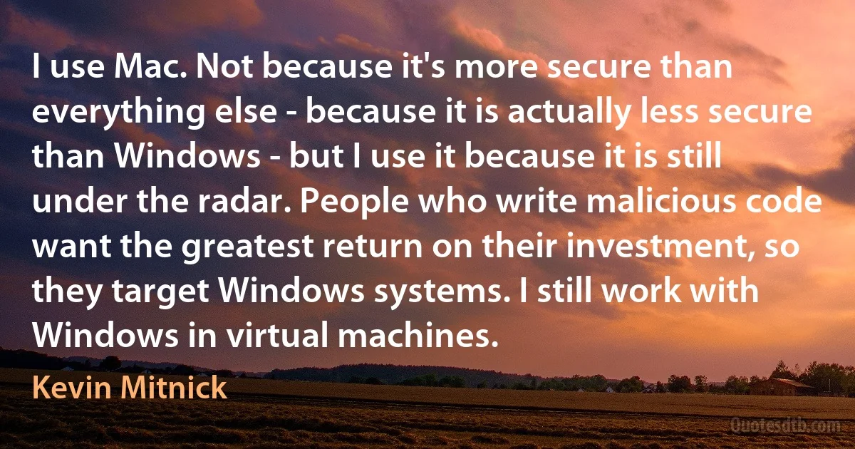 I use Mac. Not because it's more secure than everything else - because it is actually less secure than Windows - but I use it because it is still under the radar. People who write malicious code want the greatest return on their investment, so they target Windows systems. I still work with Windows in virtual machines. (Kevin Mitnick)