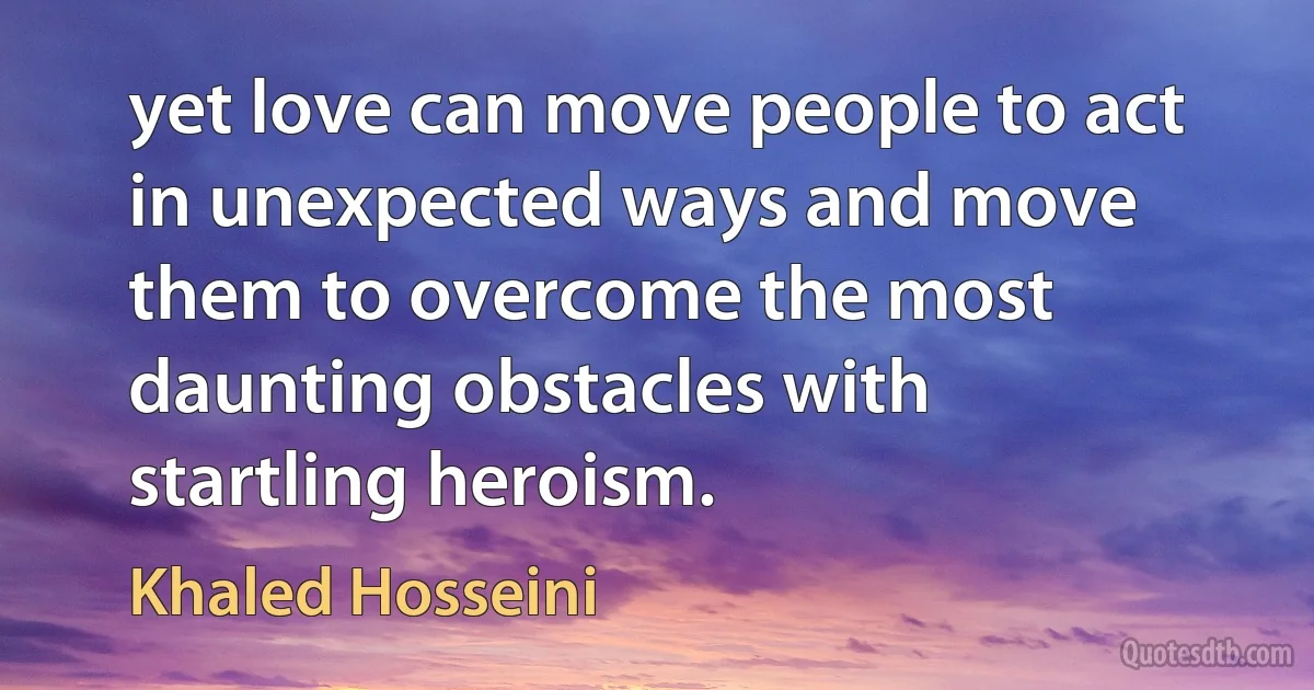 yet love can move people to act in unexpected ways and move them to overcome the most daunting obstacles with startling heroism. (Khaled Hosseini)