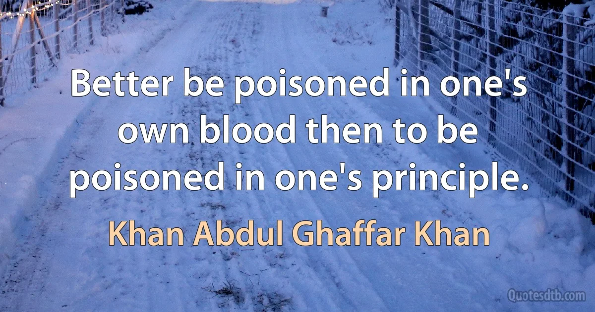 Better be poisoned in one's own blood then to be poisoned in one's principle. (Khan Abdul Ghaffar Khan)