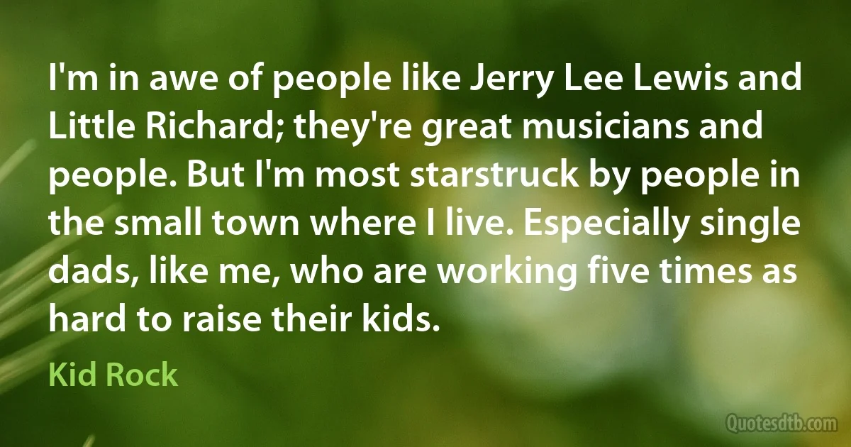 I'm in awe of people like Jerry Lee Lewis and Little Richard; they're great musicians and people. But I'm most starstruck by people in the small town where I live. Especially single dads, like me, who are working five times as hard to raise their kids. (Kid Rock)