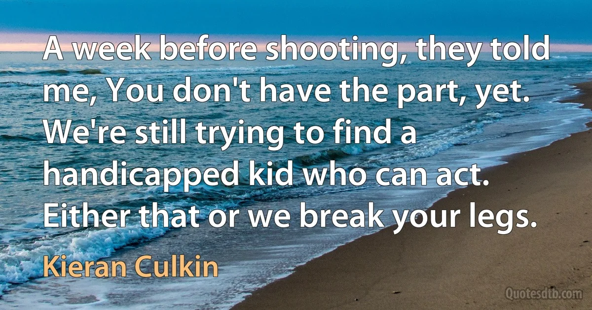 A week before shooting, they told me, You don't have the part, yet. We're still trying to find a handicapped kid who can act. Either that or we break your legs. (Kieran Culkin)