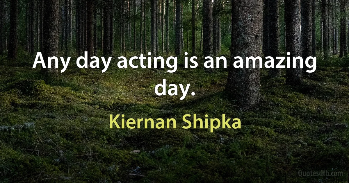 Any day acting is an amazing day. (Kiernan Shipka)