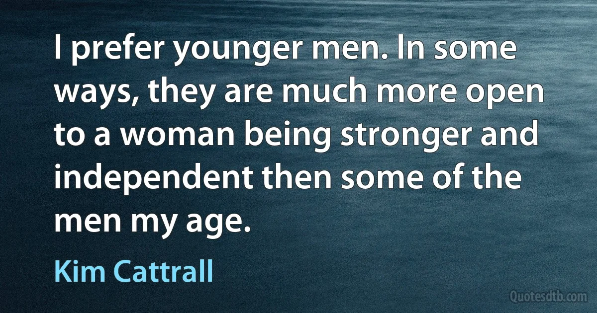 I prefer younger men. In some ways, they are much more open to a woman being stronger and independent then some of the men my age. (Kim Cattrall)