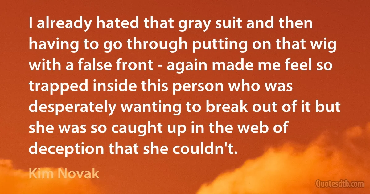 I already hated that gray suit and then having to go through putting on that wig with a false front - again made me feel so trapped inside this person who was desperately wanting to break out of it but she was so caught up in the web of deception that she couldn't. (Kim Novak)