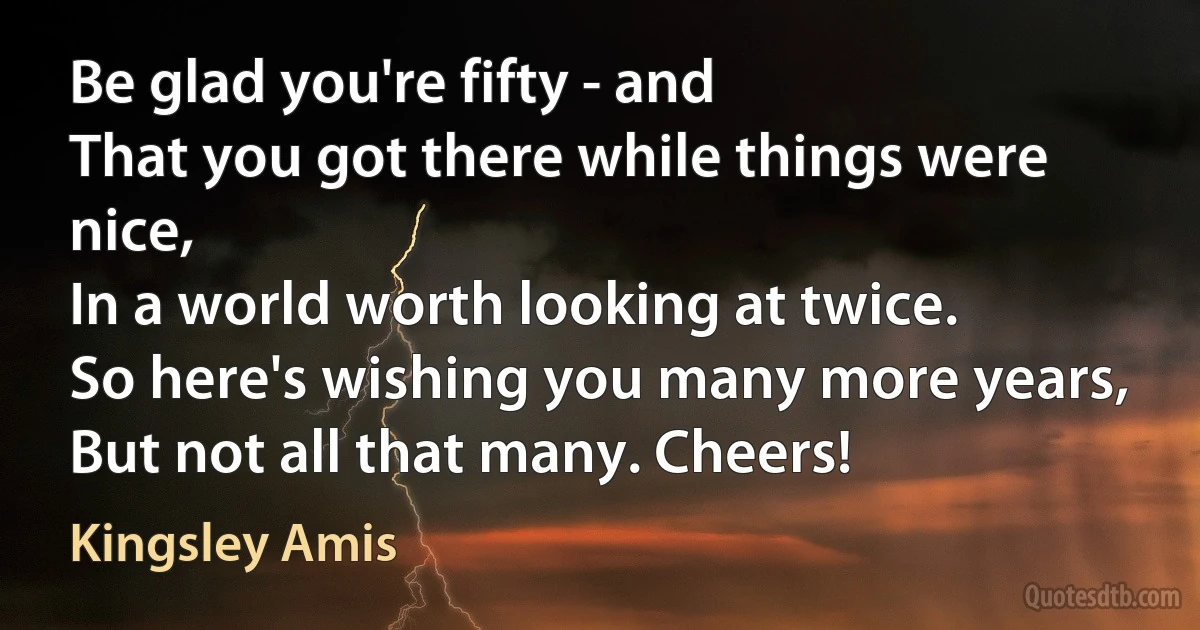 Be glad you're fifty - and
That you got there while things were nice,
In a world worth looking at twice.
So here's wishing you many more years,
But not all that many. Cheers! (Kingsley Amis)