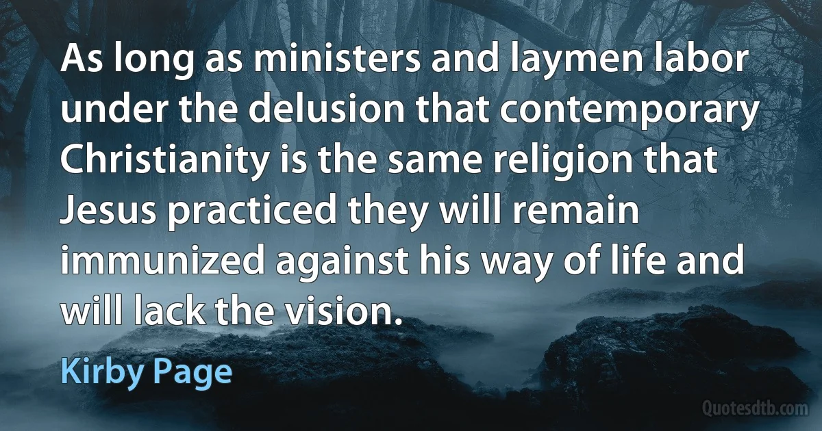 As long as ministers and laymen labor under the delusion that contemporary Christianity is the same religion that Jesus practiced they will remain immunized against his way of life and will lack the vision. (Kirby Page)