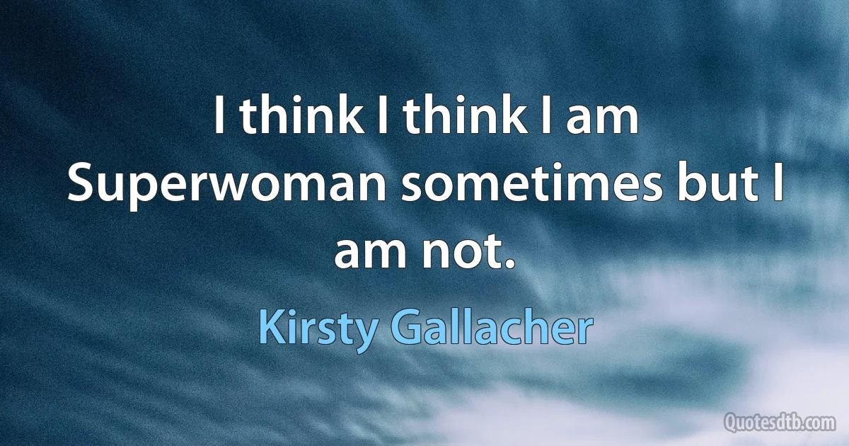 I think I think I am Superwoman sometimes but I am not. (Kirsty Gallacher)