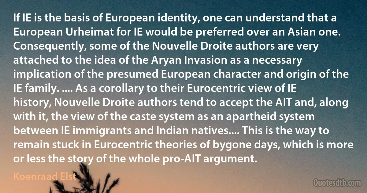 If IE is the basis of European identity, one can understand that a European Urheimat for IE would be preferred over an Asian one. Consequently, some of the Nouvelle Droite authors are very attached to the idea of the Aryan Invasion as a necessary implication of the presumed European character and origin of the IE family. .... As a corollary to their Eurocentric view of IE history, Nouvelle Droite authors tend to accept the AIT and, along with it, the view of the caste system as an apartheid system between IE immigrants and Indian natives.... This is the way to remain stuck in Eurocentric theories of bygone days, which is more or less the story of the whole pro-AIT argument. (Koenraad Elst)