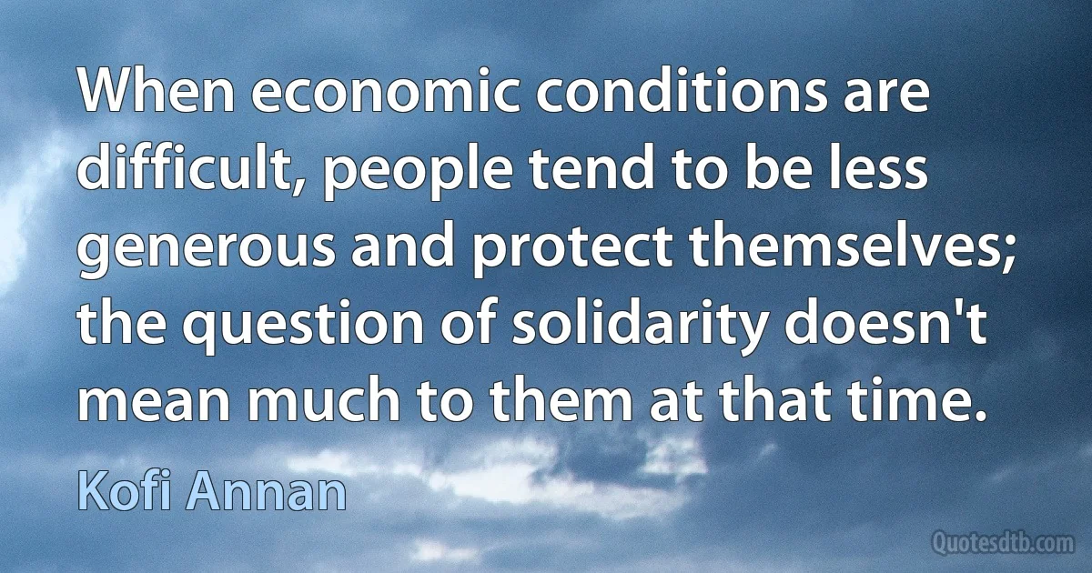 When economic conditions are difficult, people tend to be less generous and protect themselves; the question of solidarity doesn't mean much to them at that time. (Kofi Annan)