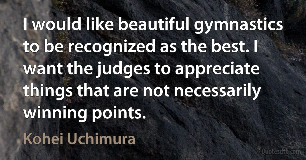 I would like beautiful gymnastics to be recognized as the best. I want the judges to appreciate things that are not necessarily winning points. (Kohei Uchimura)