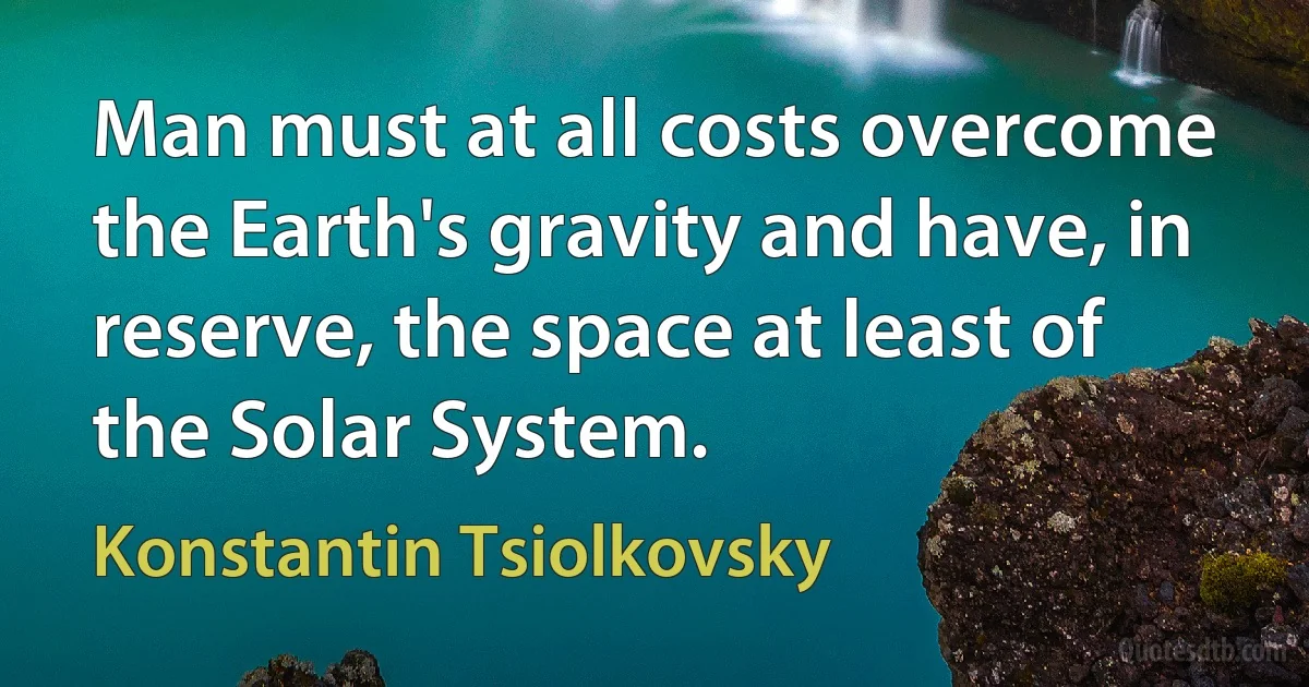 Man must at all costs overcome the Earth's gravity and have, in reserve, the space at least of the Solar System. (Konstantin Tsiolkovsky)