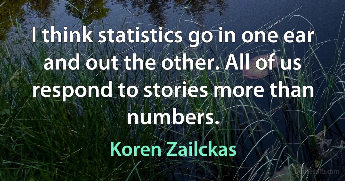 I think statistics go in one ear and out the other. All of us respond to stories more than numbers. (Koren Zailckas)