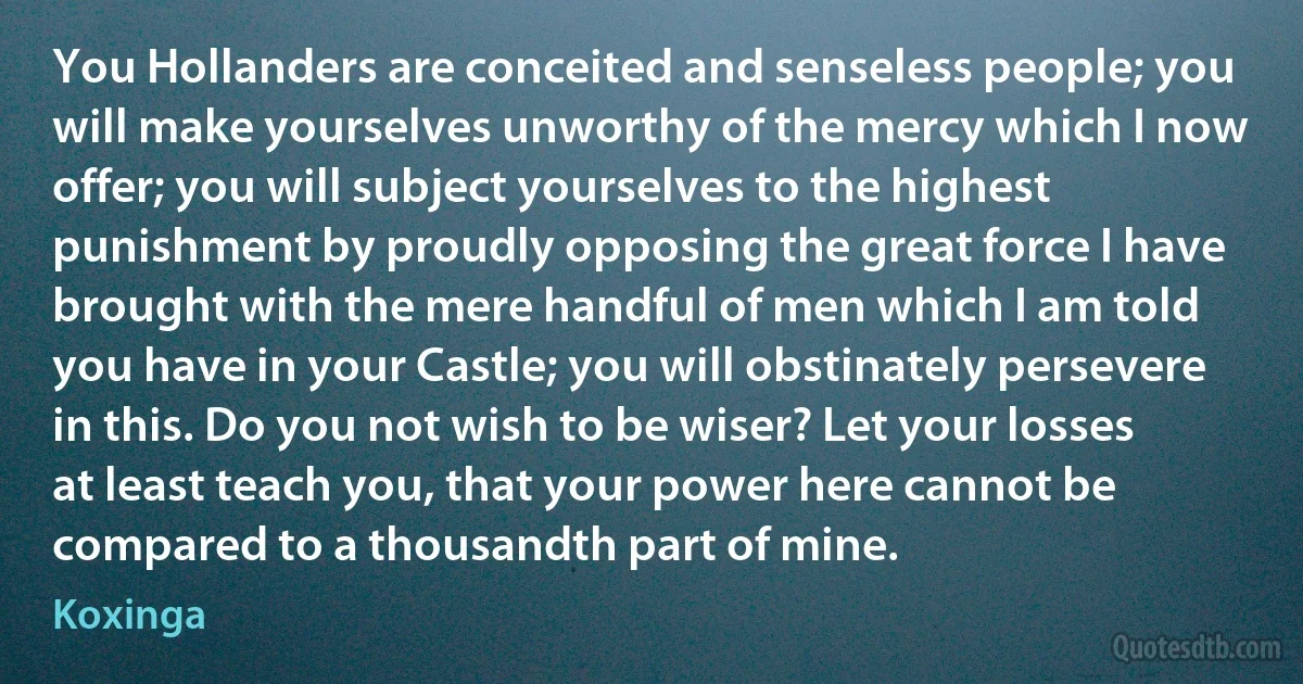 You Hollanders are conceited and senseless people; you will make yourselves unworthy of the mercy which I now offer; you will subject yourselves to the highest punishment by proudly opposing the great force I have brought with the mere handful of men which I am told you have in your Castle; you will obstinately persevere in this. Do you not wish to be wiser? Let your losses at least teach you, that your power here cannot be compared to a thousandth part of mine. (Koxinga)