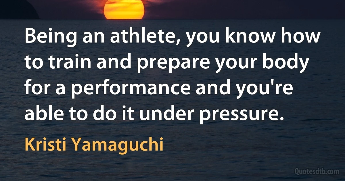 Being an athlete, you know how to train and prepare your body for a performance and you're able to do it under pressure. (Kristi Yamaguchi)