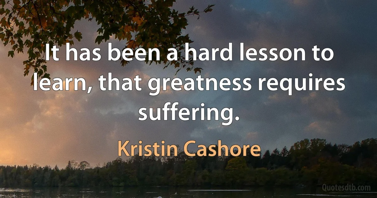 It has been a hard lesson to learn, that greatness requires suffering. (Kristin Cashore)