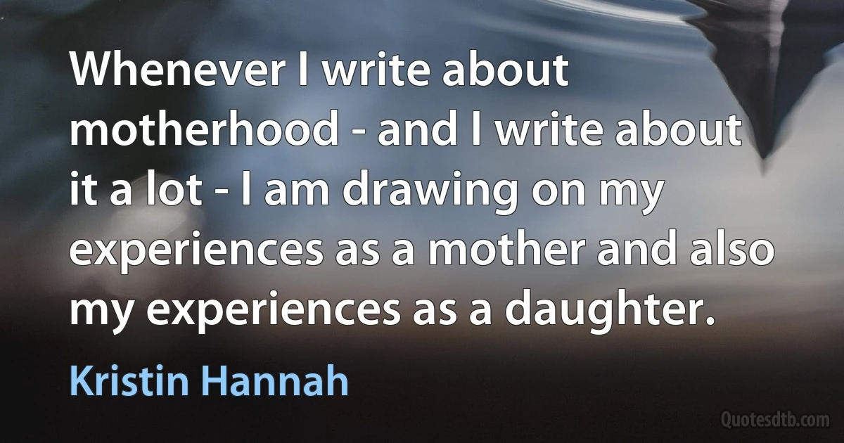 Whenever I write about motherhood - and I write about it a lot - I am drawing on my experiences as a mother and also my experiences as a daughter. (Kristin Hannah)