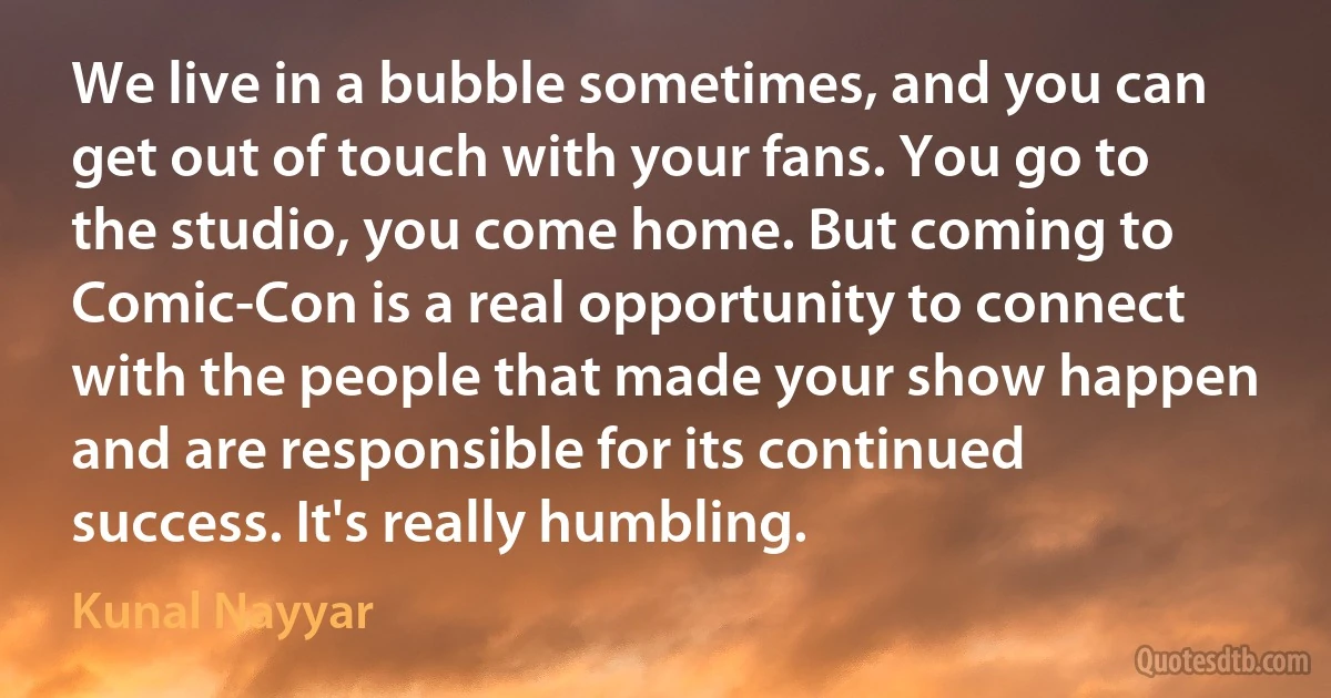 We live in a bubble sometimes, and you can get out of touch with your fans. You go to the studio, you come home. But coming to Comic-Con is a real opportunity to connect with the people that made your show happen and are responsible for its continued success. It's really humbling. (Kunal Nayyar)