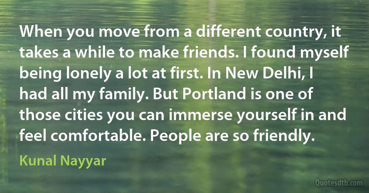 When you move from a different country, it takes a while to make friends. I found myself being lonely a lot at first. In New Delhi, I had all my family. But Portland is one of those cities you can immerse yourself in and feel comfortable. People are so friendly. (Kunal Nayyar)